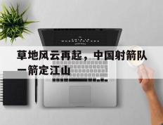 开云体育登录-草地风云再起，中国射箭队一箭定江山的简单介绍