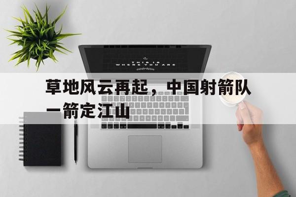 开云体育登录-草地风云再起，中国射箭队一箭定江山的简单介绍